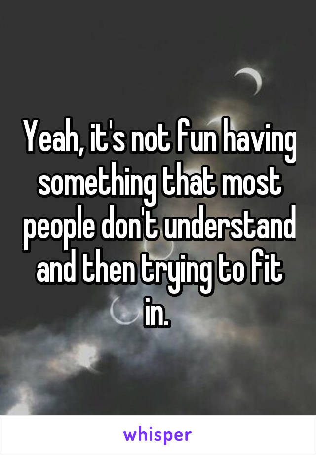 Yeah, it's not fun having something that most people don't understand and then trying to fit in. 