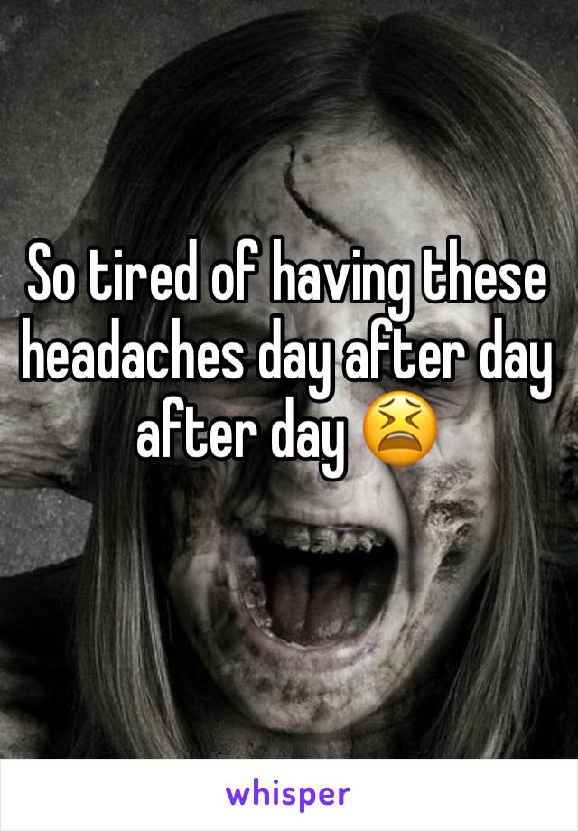 So tired of having these headaches day after day after day 😫