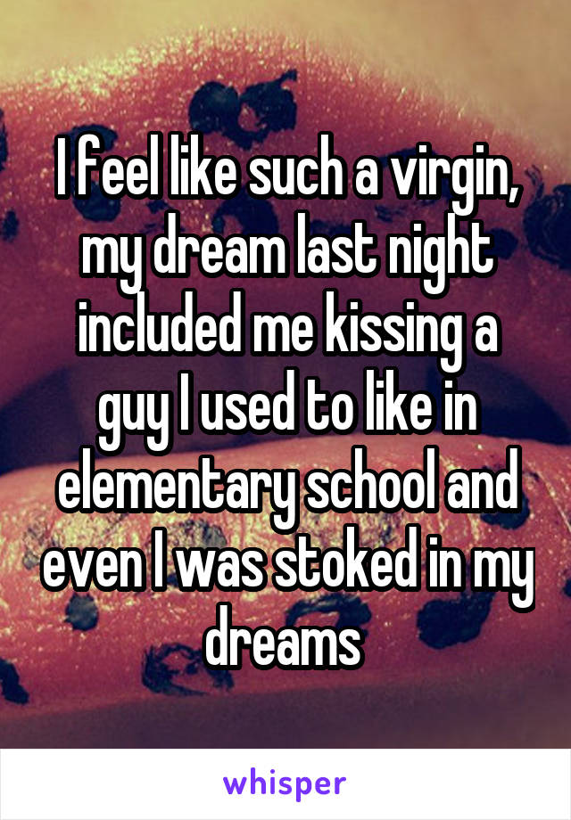 I feel like such a virgin, my dream last night included me kissing a guy I used to like in elementary school and even I was stoked in my dreams 