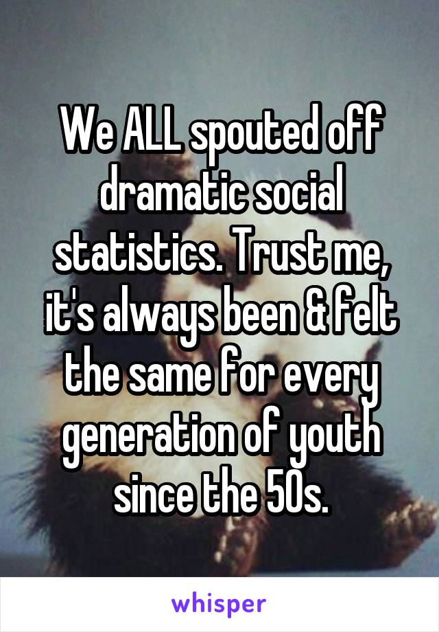 We ALL spouted off dramatic social statistics. Trust me, it's always been & felt the same for every generation of youth since the 50s.