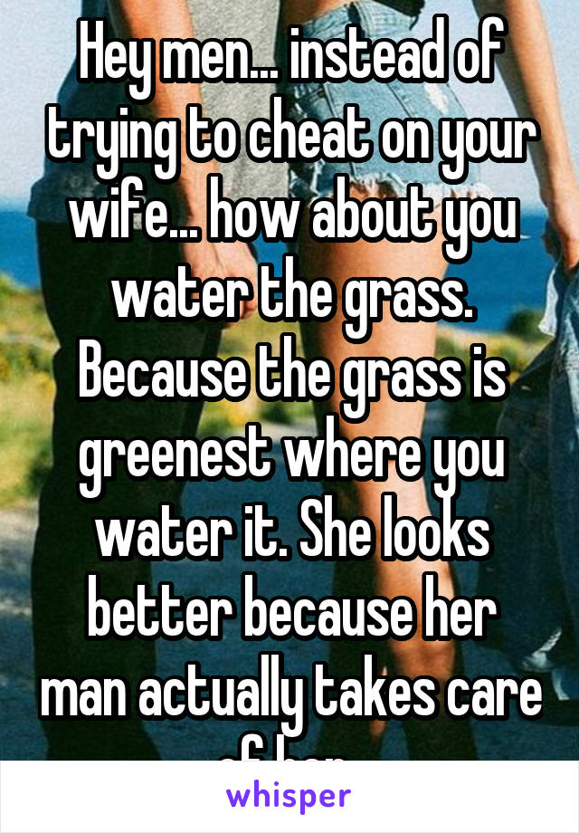 Hey men... instead of trying to cheat on your wife... how about you water the grass. Because the grass is greenest where you water it. She looks better because her man actually takes care of her. 