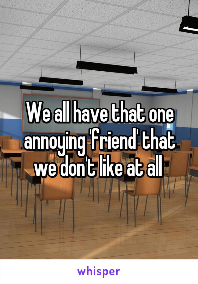 We all have that one annoying 'friend' that we don't like at all 