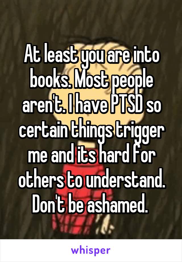 At least you are into books. Most people aren't. I have PTSD so certain things trigger me and its hard for others to understand. Don't be ashamed. 