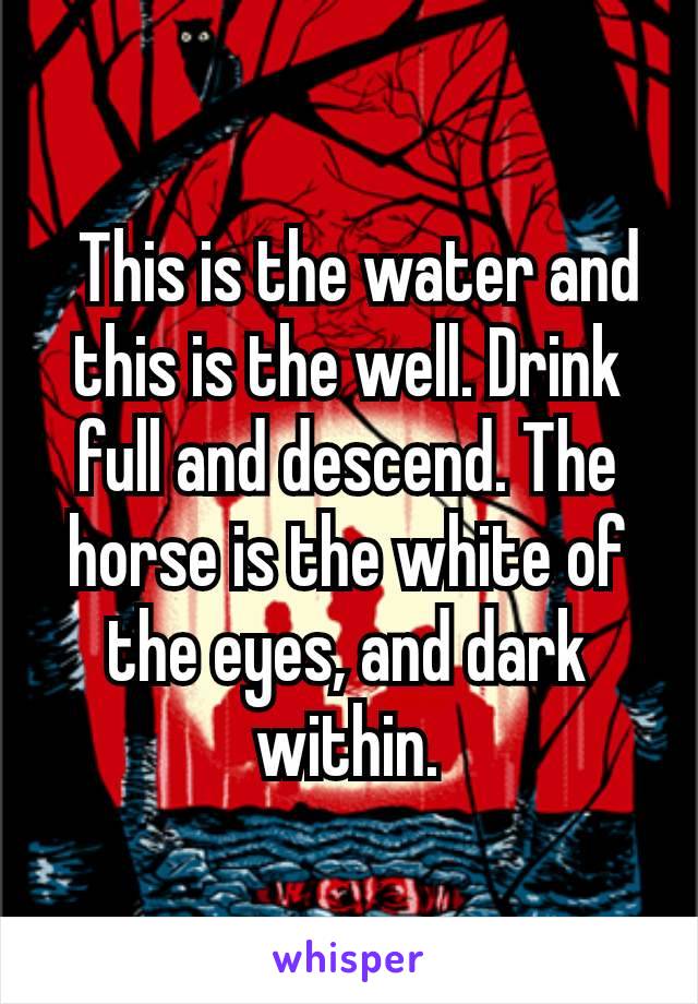  This is the water and this is the well. Drink full and descend. The horse is the white of the eyes, and dark within.