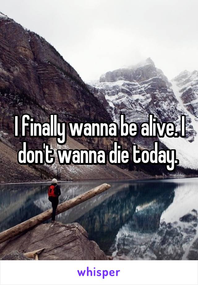 I finally wanna be alive. I don't wanna die today. 