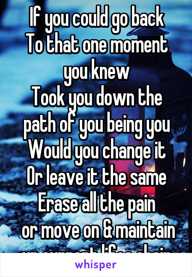 If you could go back
To that one moment you knew
Took you down the path of you being you
Would you change it
Or leave it the same
Erase all the pain
 or move on & maintain ur current lifes chain