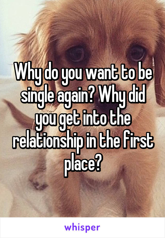 Why do you want to be single again? Why did you get into the relationship in the first place?
