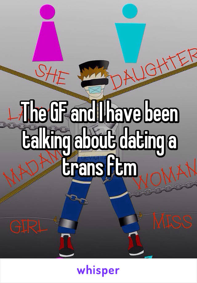 The GF and I have been talking about dating a trans ftm