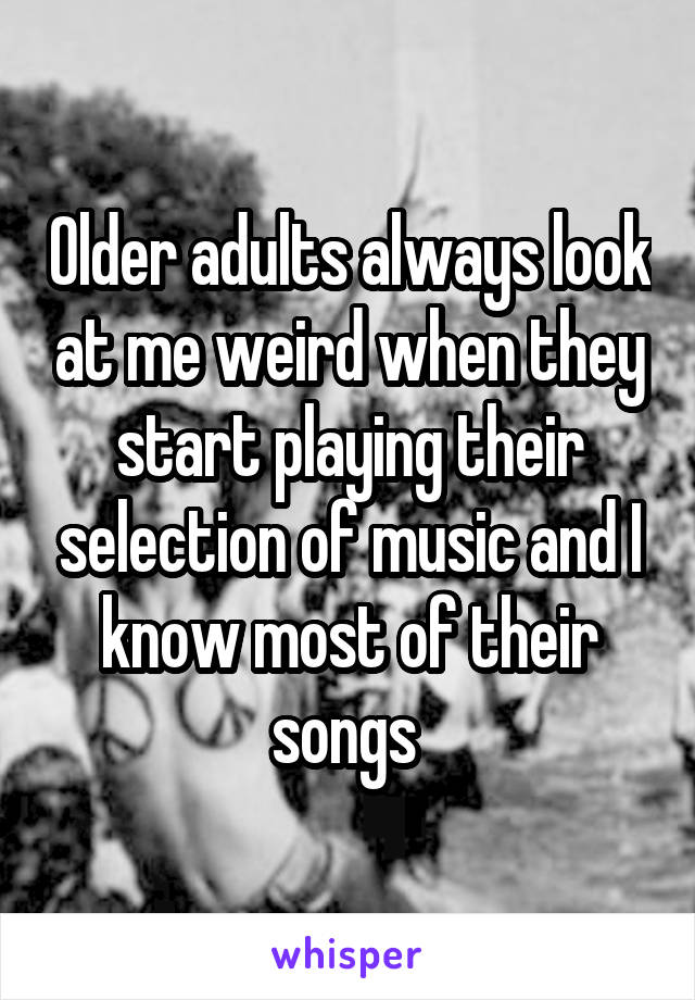 Older adults always look at me weird when they start playing their selection of music and I know most of their songs 