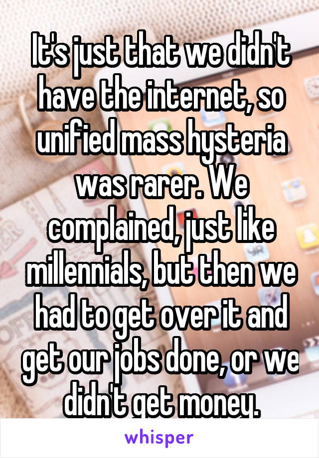 It's just that we didn't have the internet, so unified mass hysteria was rarer. We complained, just like millennials, but then we had to get over it and get our jobs done, or we didn't get money.