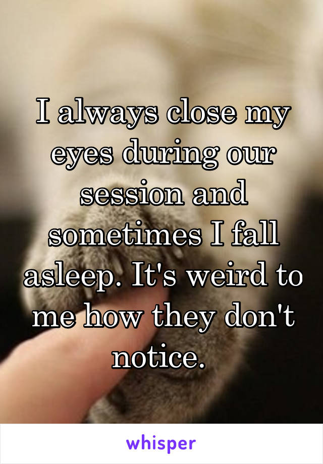 I always close my eyes during our session and sometimes I fall asleep. It's weird to me how they don't notice. 