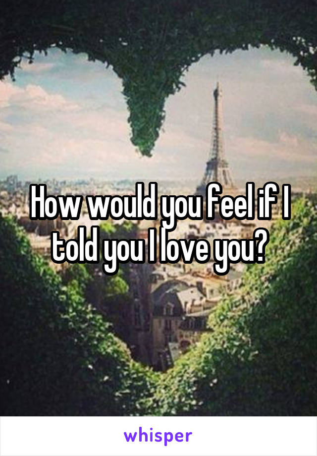How would you feel if I told you I love you?