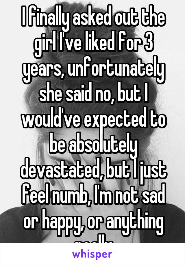 I finally asked out the girl I've liked for 3 years, unfortunately she said no, but I would've expected to be absolutely devastated, but I just feel numb, I'm not sad or happy, or anything really