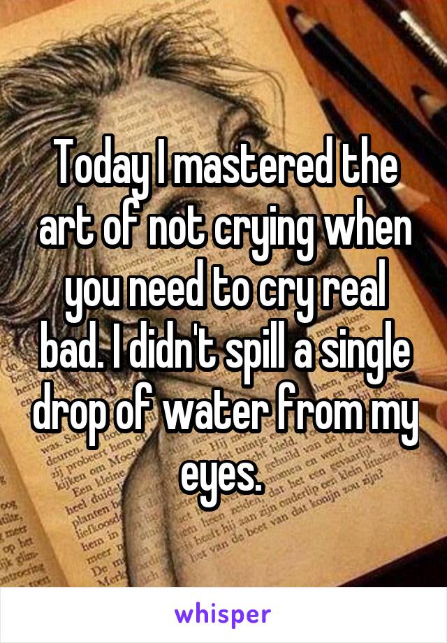 Today I mastered the art of not crying when you need to cry real bad. I didn't spill a single drop of water from my eyes. 