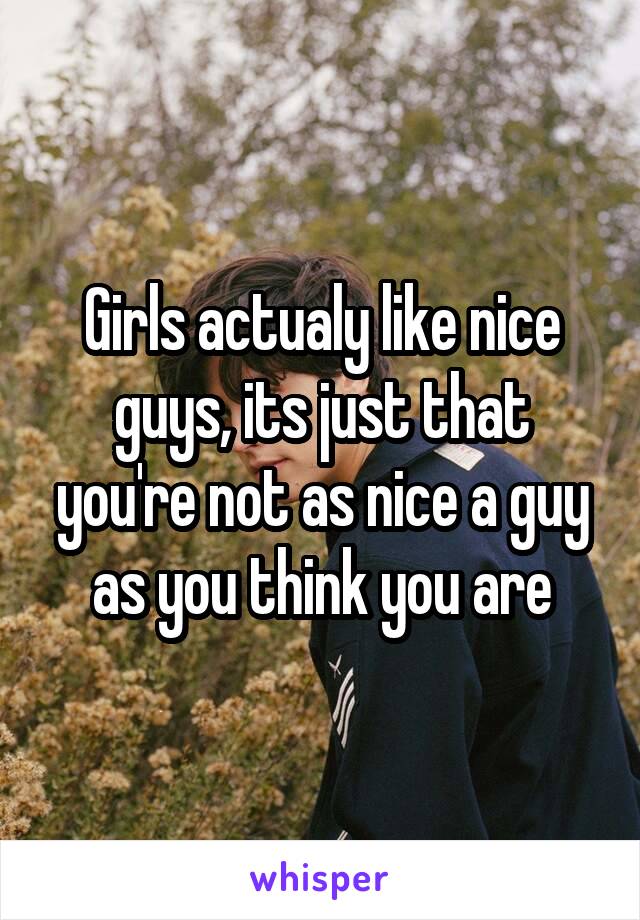 Girls actualy like nice guys, its just that you're not as nice a guy as you think you are