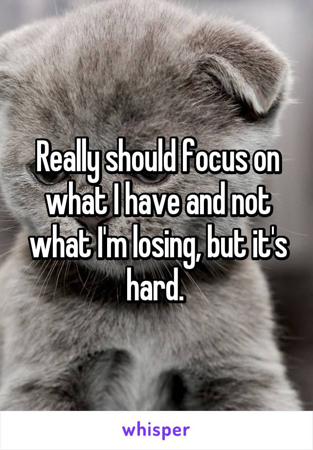 Really should focus on what I have and not what I'm losing, but it's hard. 