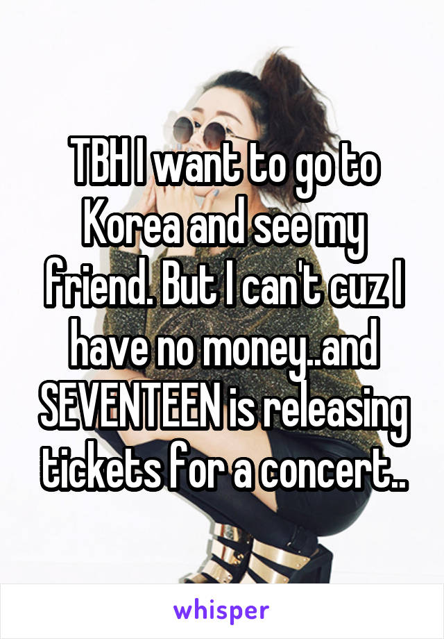 TBH I want to go to Korea and see my friend. But I can't cuz I have no money..and SEVENTEEN is releasing tickets for a concert..