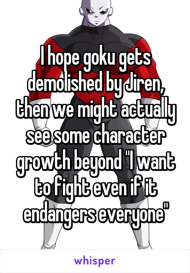 I hope goku gets demolished by Jiren, then we might actually see some character growth beyond "I want to fight even if it endangers everyone"