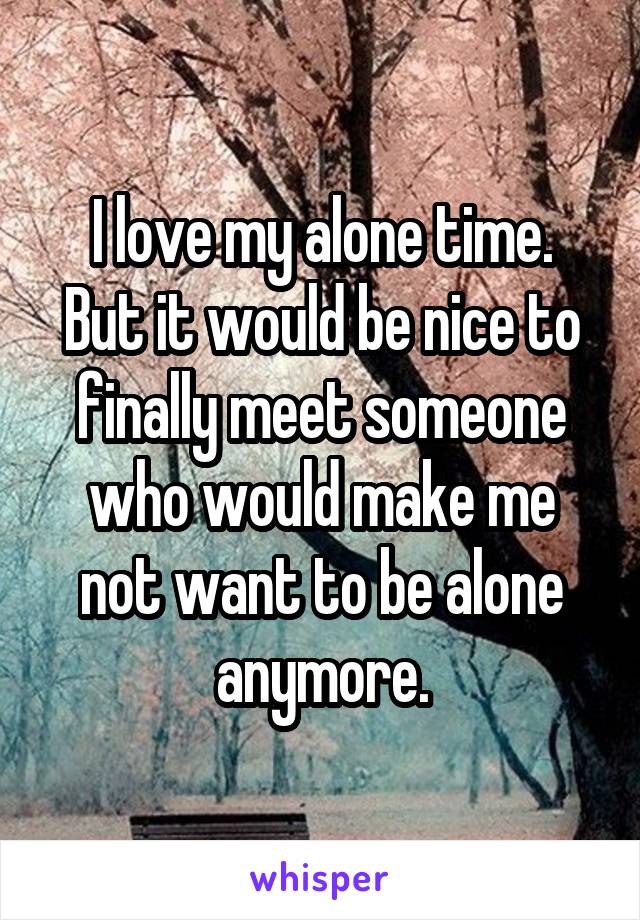 I love my alone time.
But it would be nice to finally meet someone who would make me not want to be alone anymore.