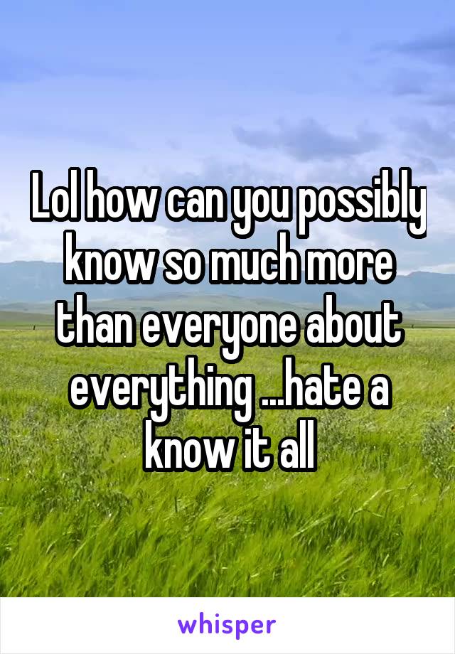 Lol how can you possibly know so much more than everyone about everything ...hate a know it all