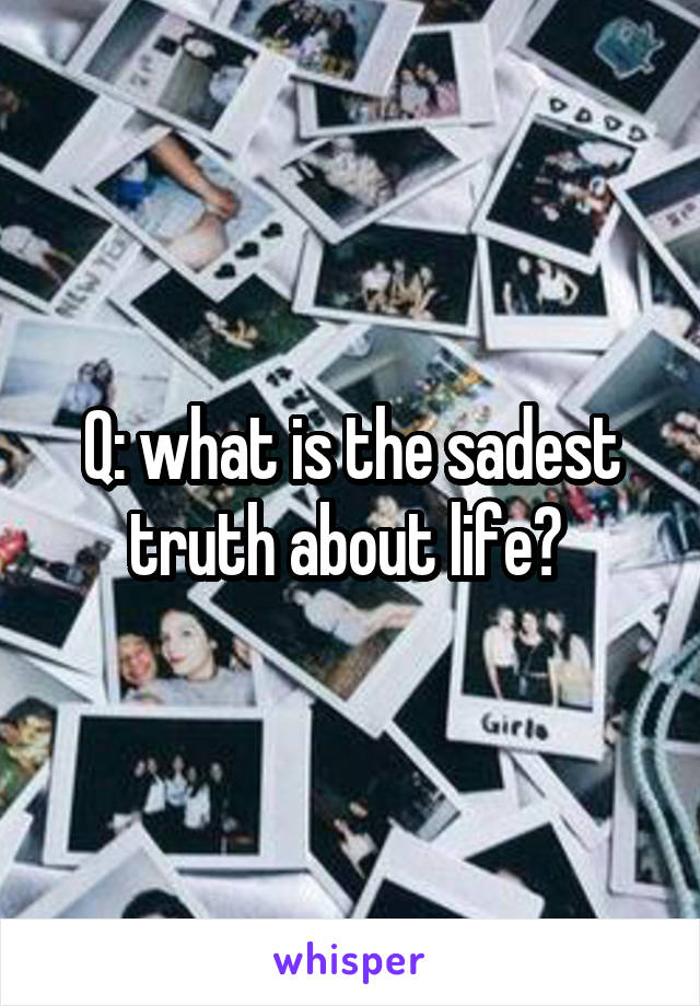 Q: what is the sadest truth about life? 