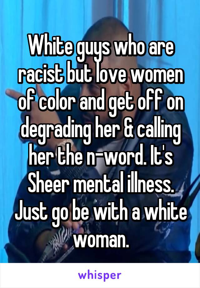 White guys who are racist but love women of color and get off on degrading her & calling her the n-word. It's Sheer mental illness. Just go be with a white woman.