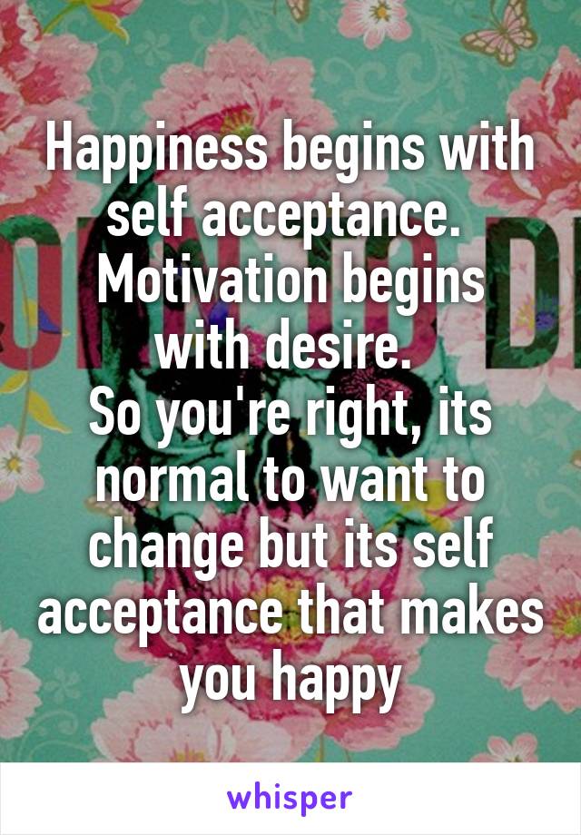 Happiness begins with self acceptance. 
Motivation begins with desire. 
So you're right, its normal to want to change but its self acceptance that makes you happy