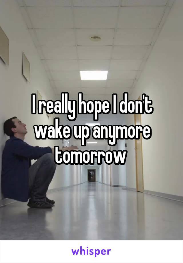 I really hope I don't wake up anymore tomorrow 