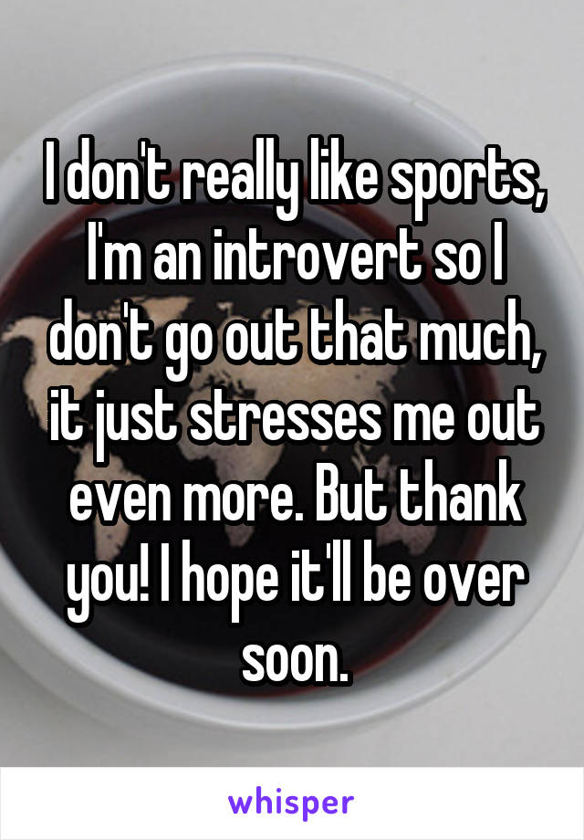 I don't really like sports, I'm an introvert so I don't go out that much, it just stresses me out even more. But thank you! I hope it'll be over soon.