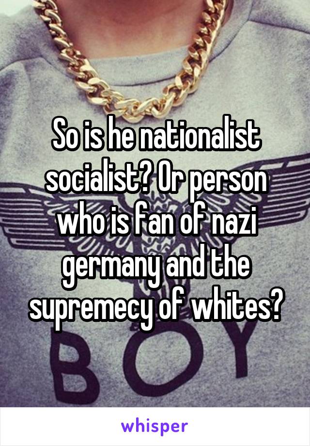 So is he nationalist socialist? Or person who is fan of nazi germany and the supremecy of whites?