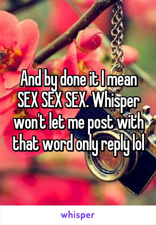 And by done it I mean SEX SEX SEX. Whisper won't let me post with that word only reply lol