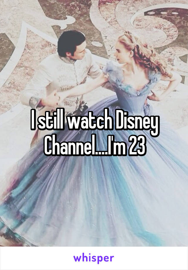 I still watch Disney Channel....I'm 23