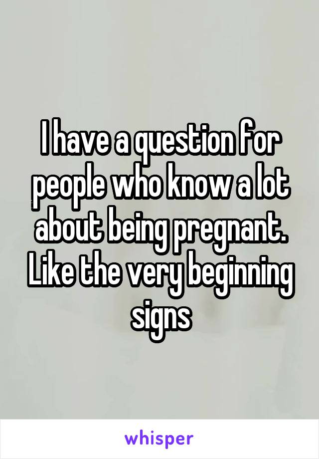 I have a question for people who know a lot about being pregnant. Like the very beginning signs