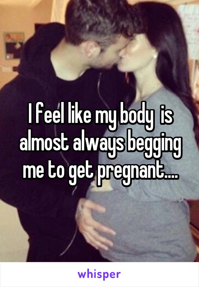 I feel like my body  is almost always begging me to get pregnant....