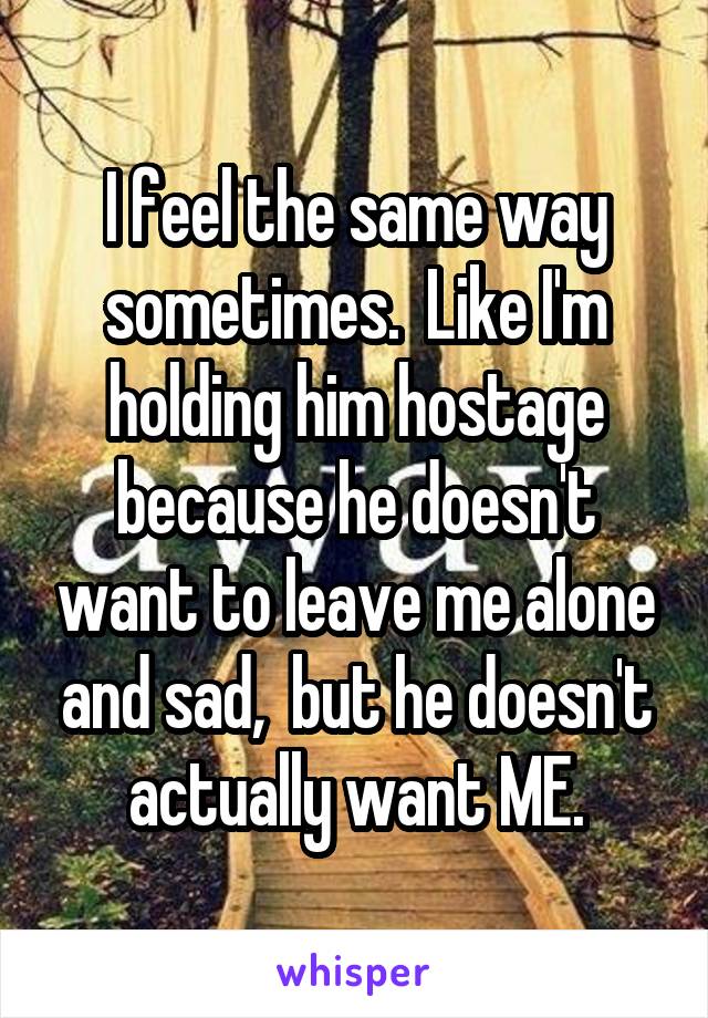 I feel the same way sometimes.  Like I'm holding him hostage because he doesn't want to leave me alone and sad,  but he doesn't actually want ME.