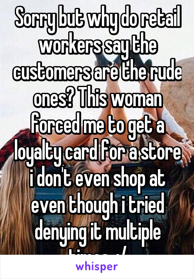 Sorry but why do retail workers say the customers are the rude ones? This woman forced me to get a loyalty card for a store i don't even shop at even though i tried denying it multiple times. :/