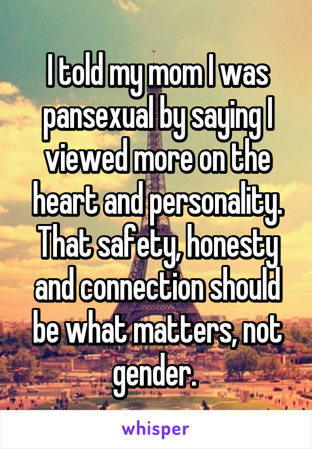 I told my mom I was pansexual by saying I viewed more on the heart and personality. That safety, honesty and connection should be what matters, not gender. 