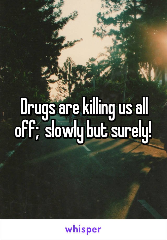Drugs are killing us all off;  slowly but surely! 