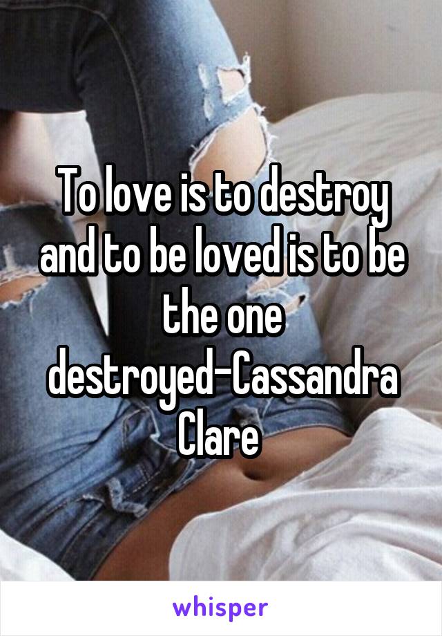 To love is to destroy and to be loved is to be the one destroyed-Cassandra Clare 