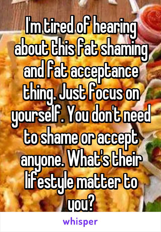 I'm tired of hearing about this fat shaming and fat acceptance thing. Just focus on yourself. You don't need to shame or accept anyone. What's their lifestyle matter to you?