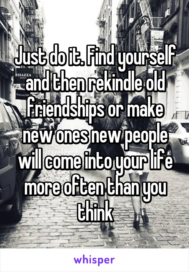 Just do it. Find yourself and then rekindle old friendships or make new ones new people will come into your life more often than you think