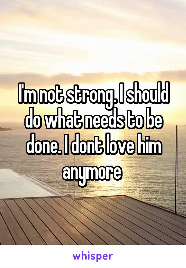 I'm not strong. I should do what needs to be done. I dont love him anymore 