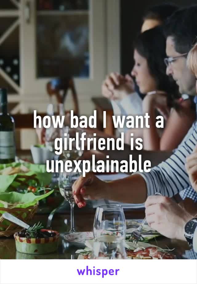 how bad I want a  girlfriend​ is unexplainable