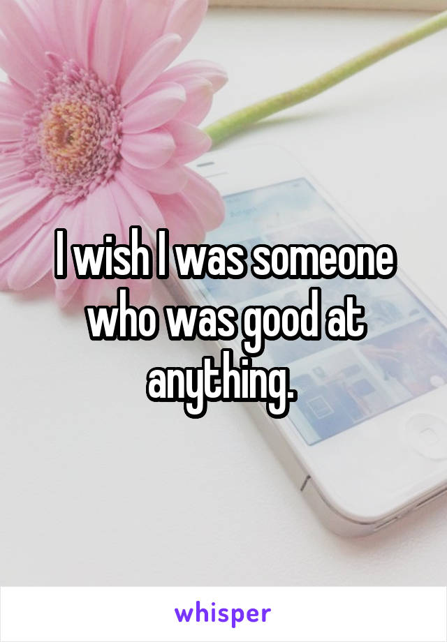 I wish I was someone who was good at anything. 