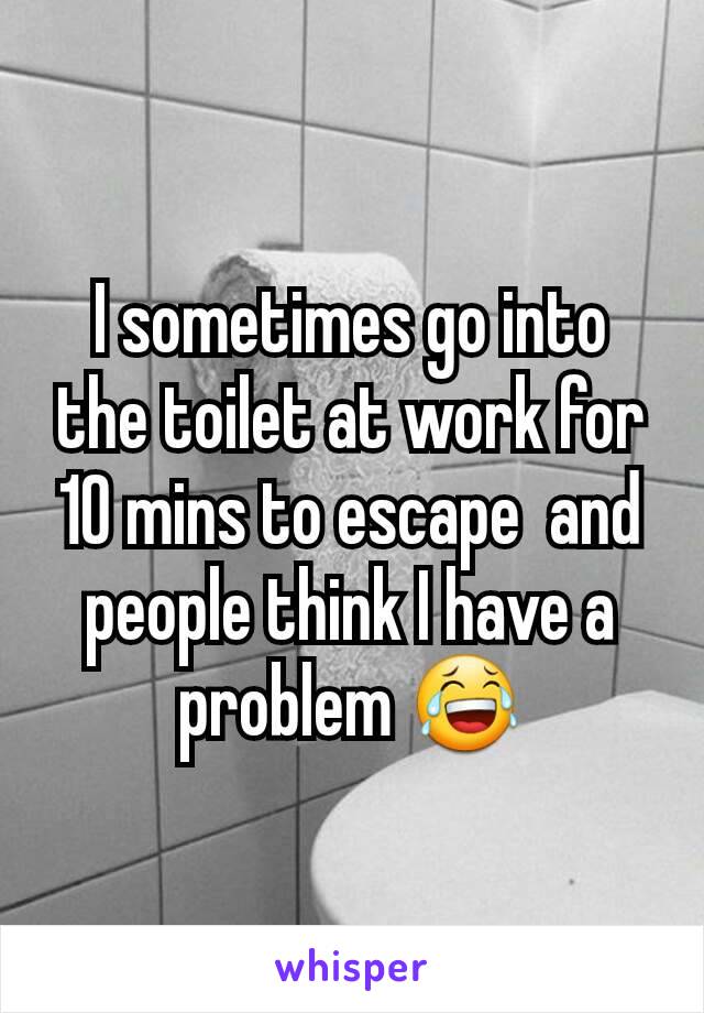 I sometimes go into the toilet at work for 10 mins to escape  and people think I have a problem 😂