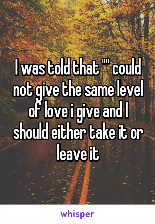I was told that "" could not give the same level of love i give and I should either take it or leave it