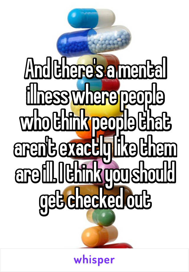And there's a mental illness where people who think people that aren't exactly like them are ill. I think you should get checked out