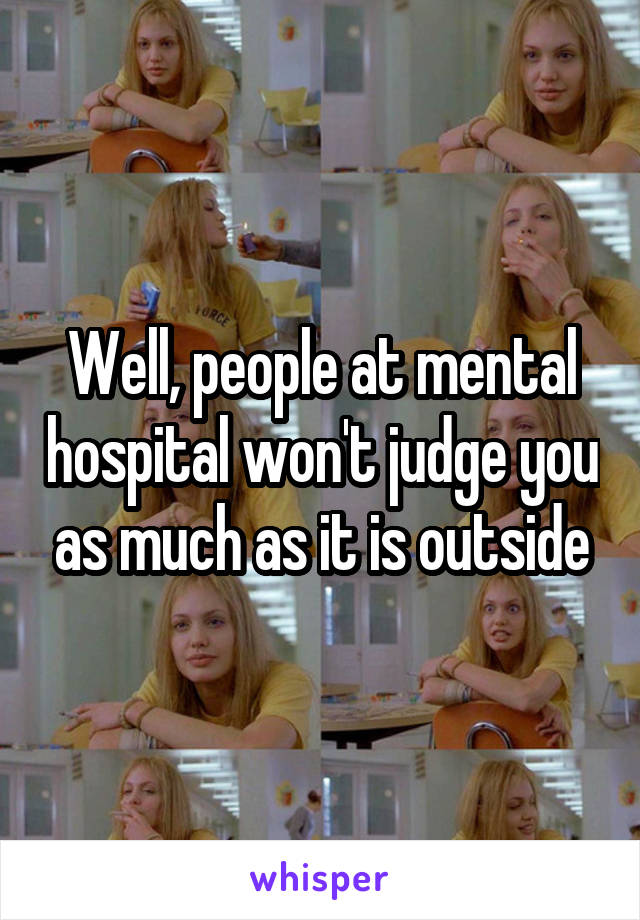 Well, people at mental hospital won't judge you as much as it is outside