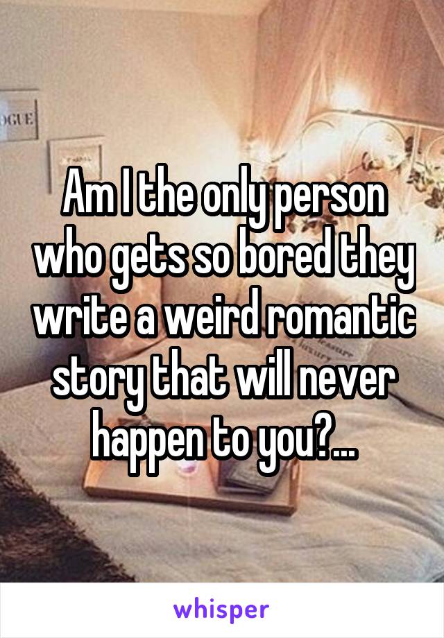 Am I the only person who gets so bored they write a weird romantic story that will never happen to you?...
