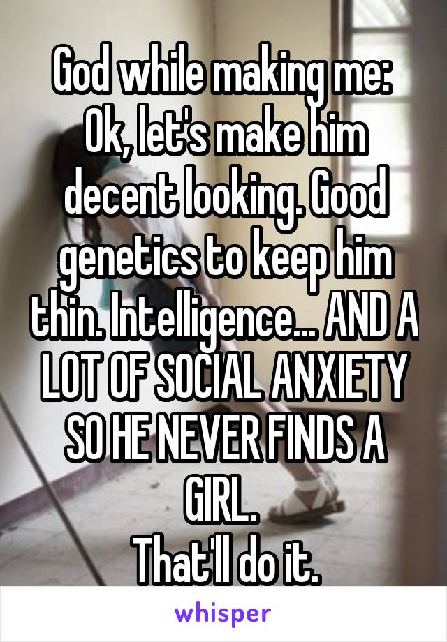 God while making me: 
Ok, let's make him decent looking. Good genetics to keep him thin. Intelligence... AND A LOT OF SOCIAL ANXIETY SO HE NEVER FINDS A GIRL. 
That'll do it.